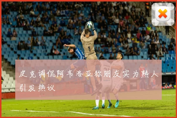 皮克调侃阿韦洛亚称朋友实为熟人引发热议