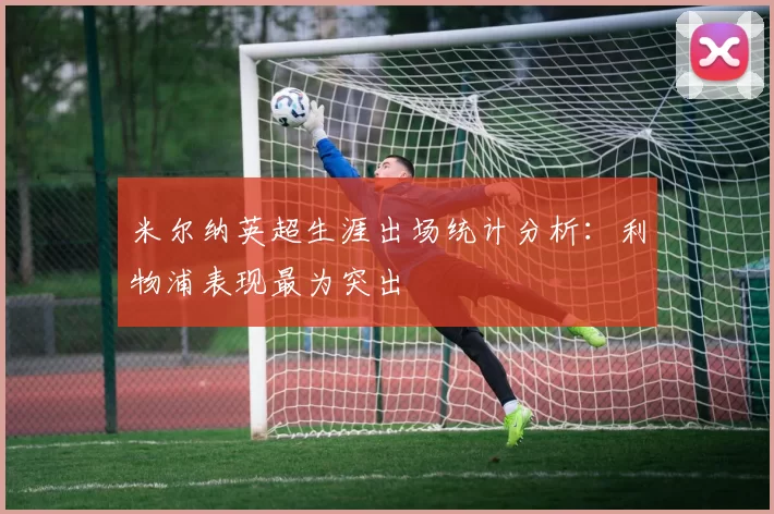 米尔纳英超生涯出场统计分析：利物浦表现最为突出