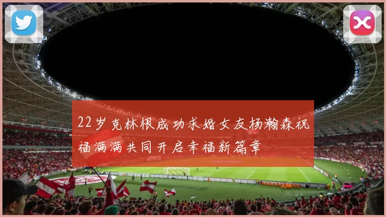 22岁克林根成功求婚女友杨瀚森祝福满满共同开启幸福新篇章