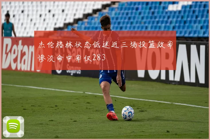 杰伦格林状态低迷近三场投篮效率惨淡命中率仅283