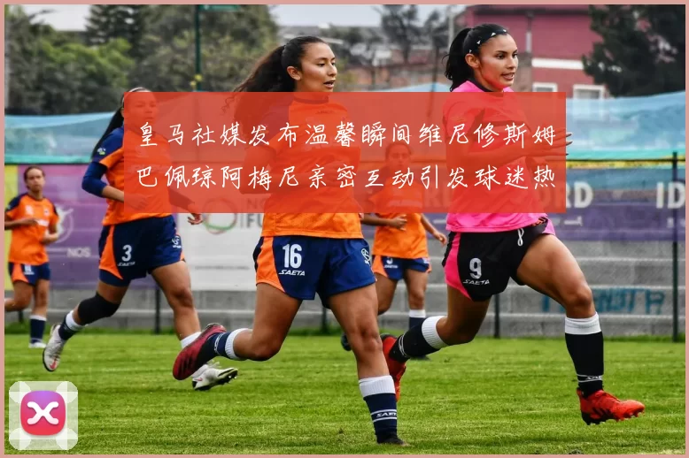 皇马社媒发布温馨瞬间维尼修斯姆巴佩琼阿梅尼亲密互动引发球迷热议