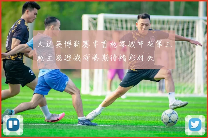 大连英博新赛季首轮客战申花第三轮主场迎战海港期待精彩对决