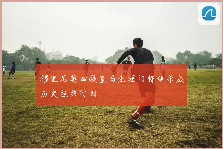 穆里尼奥回顾皇马生涯门将绝杀成历史经典时刻