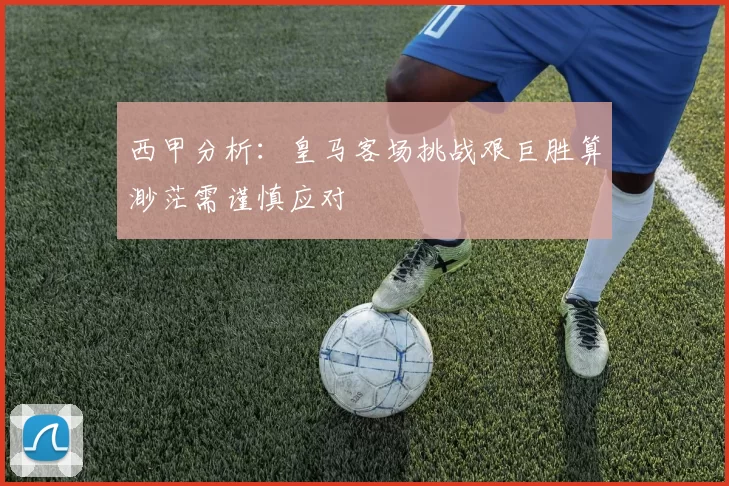 西甲分析：皇马客场挑战艰巨胜算渺茫需谨慎应对