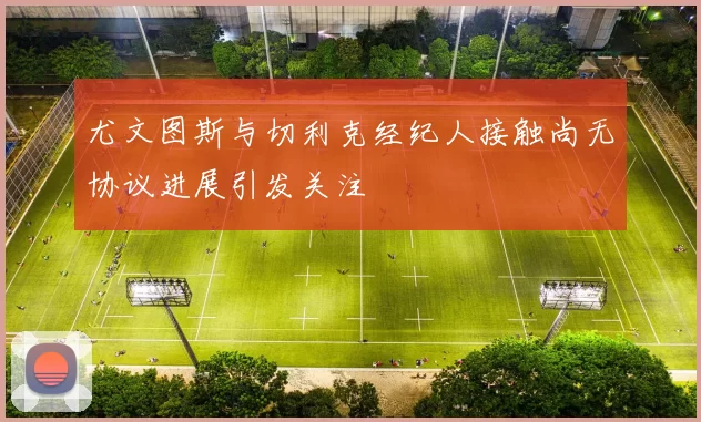 尤文图斯与切利克经纪人接触尚无协议进展引发关注