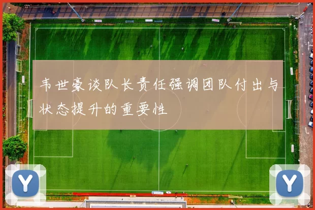 韦世豪谈队长责任强调团队付出与状态提升的重要性