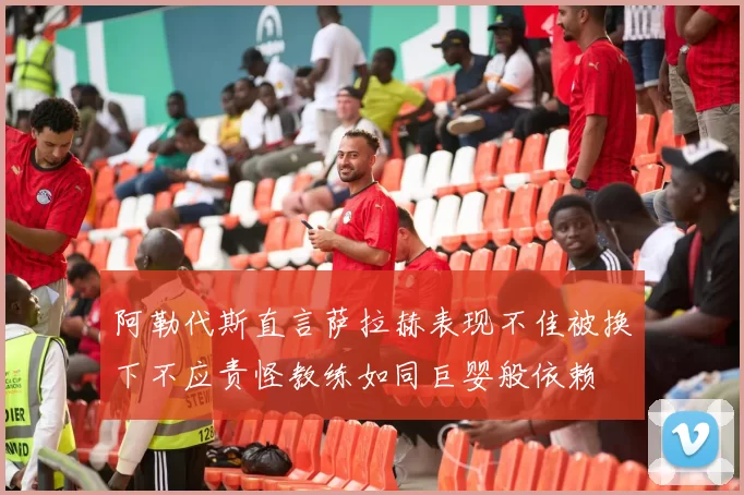 阿勒代斯直言萨拉赫表现不佳被换下不应责怪教练如同巨婴般依赖