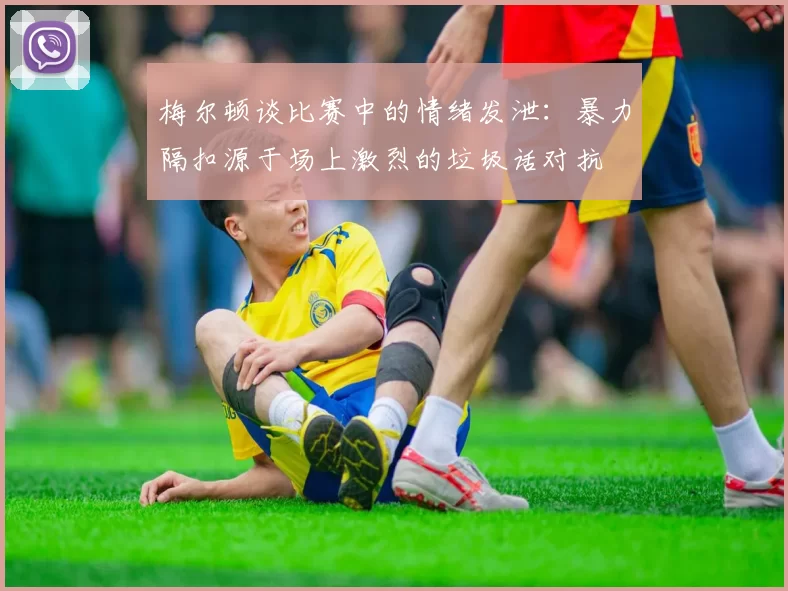 梅尔顿谈比赛中的情绪发泄：暴力隔扣源于场上激烈的垃圾话对抗