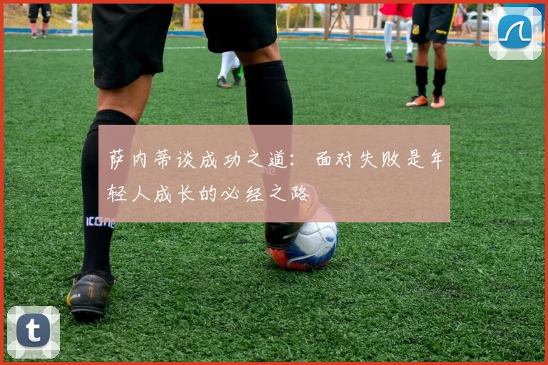 萨内蒂谈成功之道：面对失败是年轻人成长的必经之路