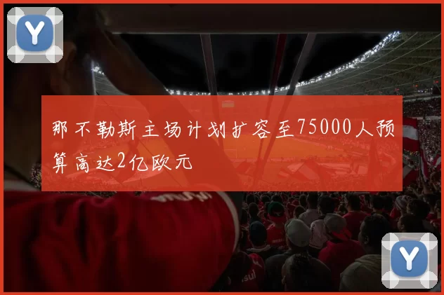 那不勒斯主场计划扩容至75000人预算高达2亿欧元