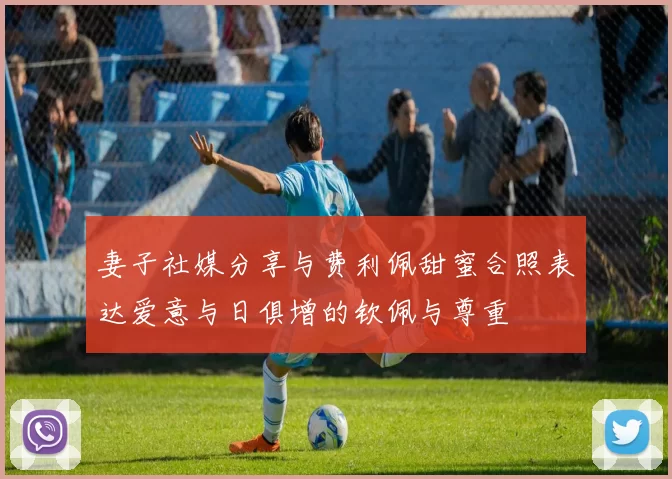 妻子社媒分享与费利佩甜蜜合照表达爱意与日俱增的钦佩与尊重