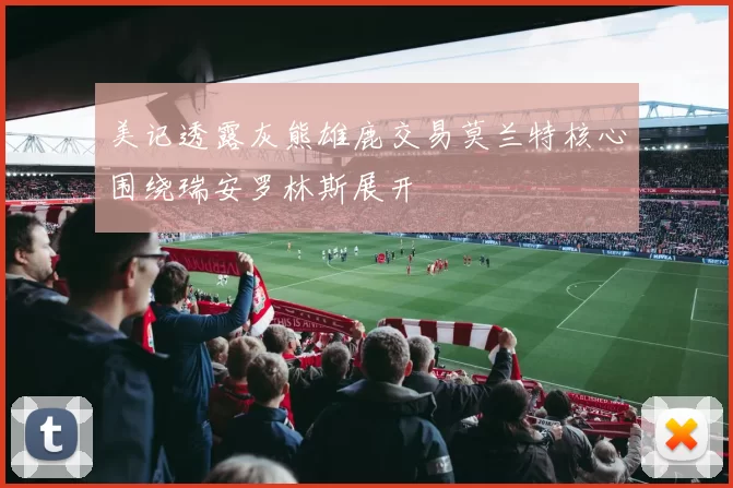 美记透露灰熊雄鹿交易莫兰特核心围绕瑞安罗林斯展开