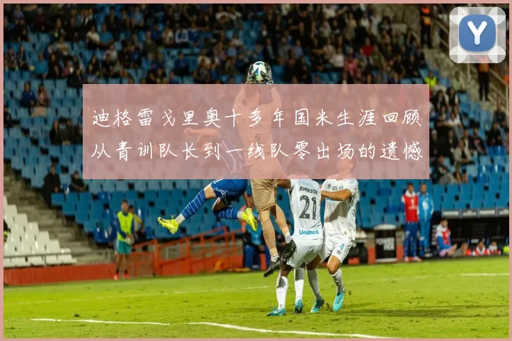 迪格雷戈里奥十多年国米生涯回顾从青训队长到一线队零出场的遗憾
