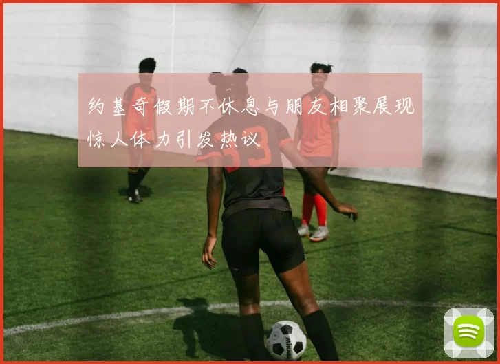 约基奇假期不休息与朋友相聚展现惊人体力引发热议