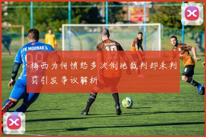 梅西为何愤怒多次倒地裁判却未判罚引发争议解析