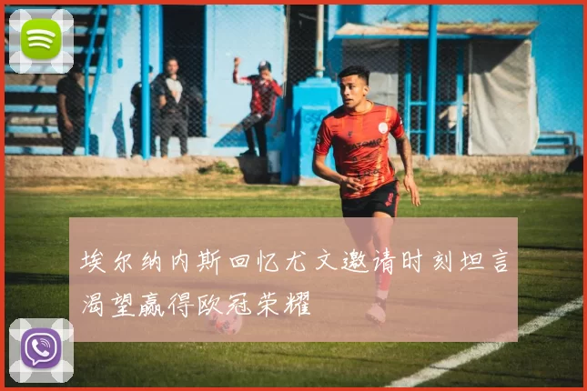 埃尔纳内斯回忆尤文邀请时刻坦言渴望赢得欧冠荣耀