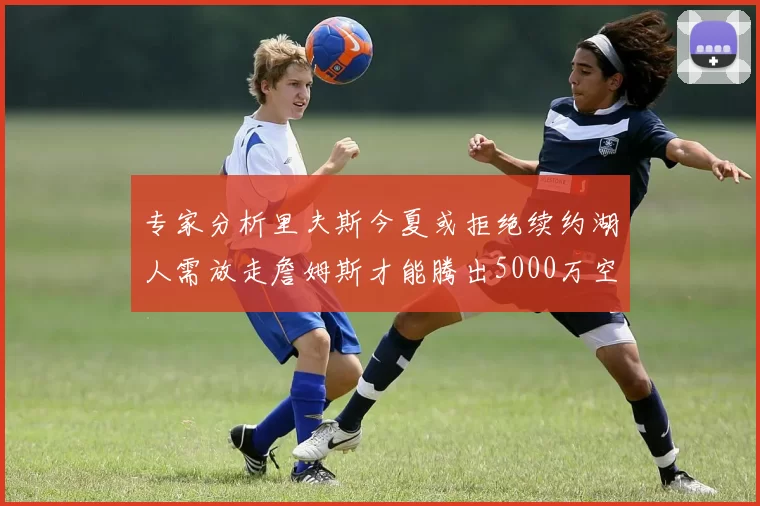 专家分析里夫斯今夏或拒绝续约湖人需放走詹姆斯才能腾出5000万空间
