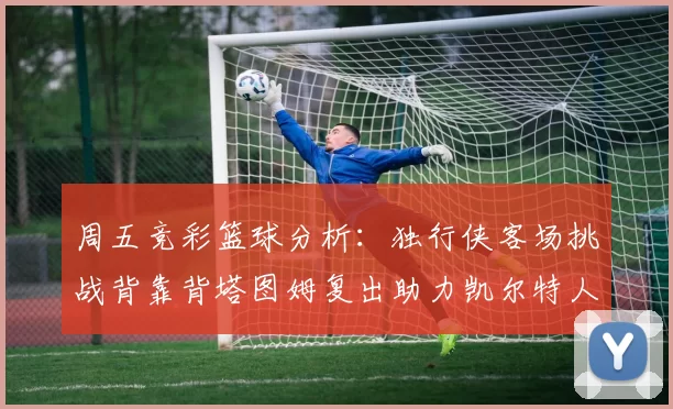周五竞彩篮球分析：独行侠客场挑战背靠背塔图姆复出助力凯尔特人