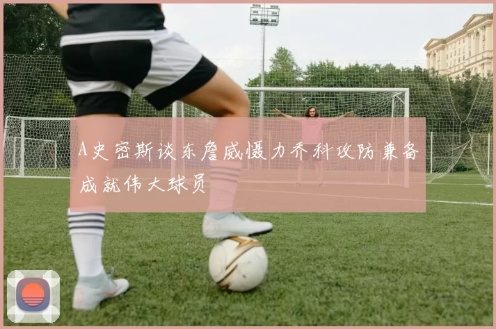 A史密斯谈东詹威慑力乔科攻防兼备成就伟大球员