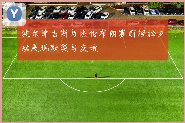 波尔津吉斯与杰伦布朗赛前轻松互动展现默契与友谊