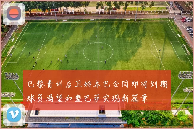 巴黎青训后卫姆本巴合同即将到期球员渴望加盟巴萨实现新篇章