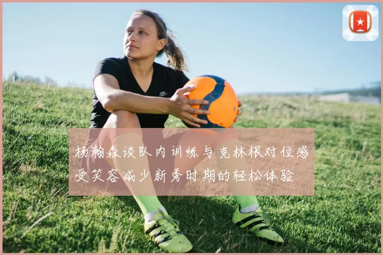 杨瀚森谈队内训练与克林根对位感受笑容减少新秀时期的轻松体验