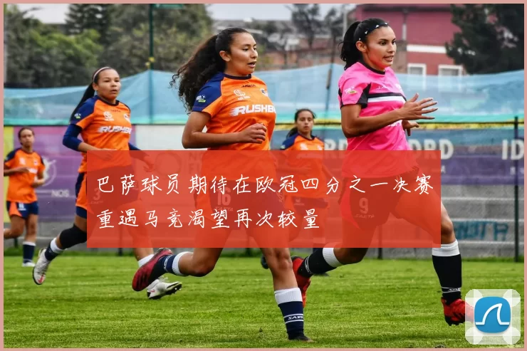 巴萨球员期待在欧冠四分之一决赛重遇马竞渴望再次较量