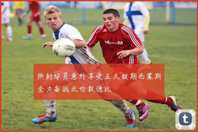 热刺球员意外享受五天假期西蒙斯全力备战北伦敦德比